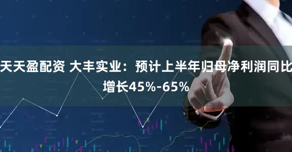 天天盈配资 大丰实业：预计上半年归母净利润同比增长45%-65%