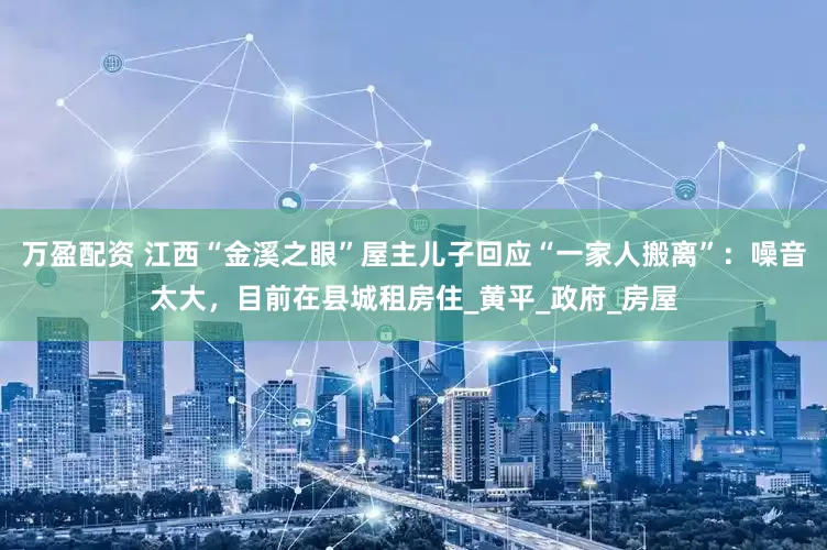 万盈配资 江西“金溪之眼”屋主儿子回应“一家人搬离”：噪音太大，目前在县城租房住_黄平_政府_房屋