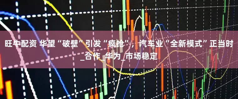 旺牛配资 华望“破壁”引发“疯抢”，汽车业“全新模式”正当时_合作_华为_市场稳定