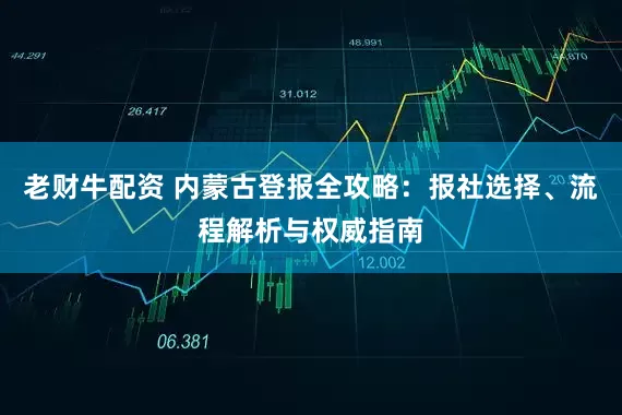 老财牛配资 内蒙古登报全攻略：报社选择、流程解析与权威指南