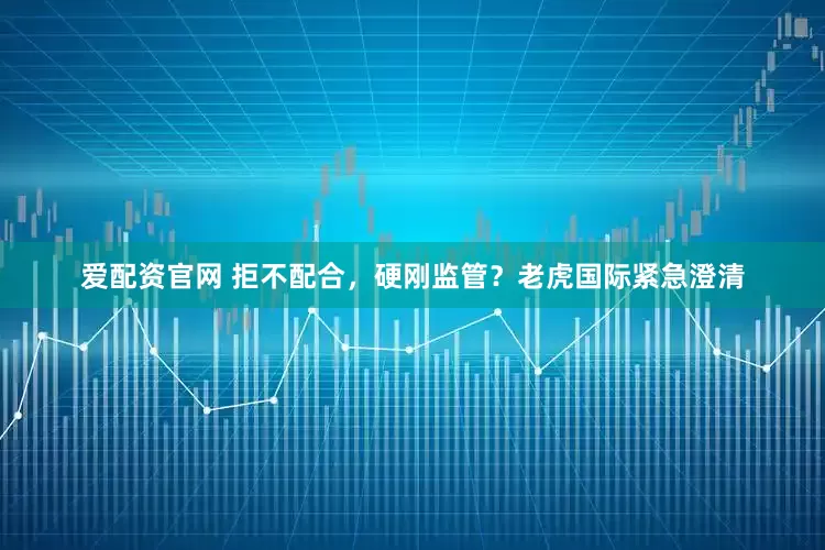 爱配资官网 拒不配合，硬刚监管？老虎国际紧急澄清