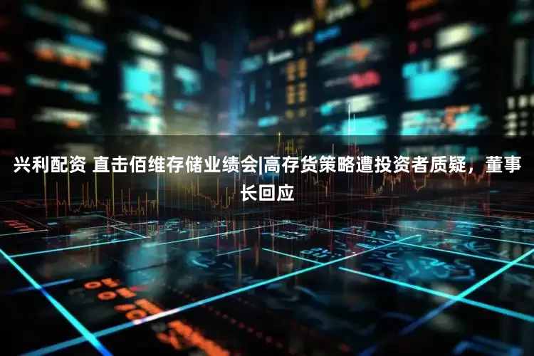 兴利配资 直击佰维存储业绩会|高存货策略遭投资者质疑，董事长回应