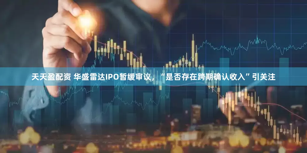 天天盈配资 华盛雷达IPO暂缓审议，“是否存在跨期确认收入”引关注