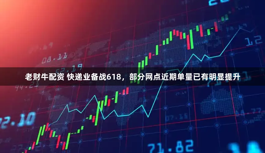 老财牛配资 快递业备战618，部分网点近期单量已有明显提升